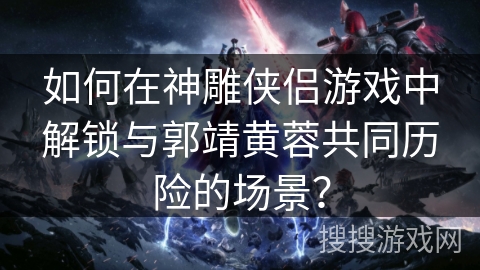 如何在神雕侠侣游戏中解锁与郭靖黄蓉共同历险的场景? 如何在神雕侠侣游戏中解锁与郭靖黄蓉共同历险的场景?