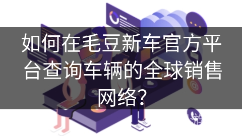 如何在毛豆新车官方平台查询车辆的全球销售网络? 如何在毛豆新车官方平台查询车辆的全球销售网络?
