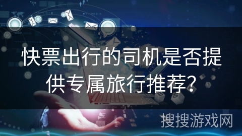 快票出行的司机是否提供专属旅行推荐? 快票出行的司机是否提供专属旅行推荐?