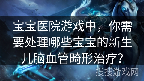 宝宝医院游戏中，你需要处理哪些宝宝的新生儿脑血管畸形治疗？