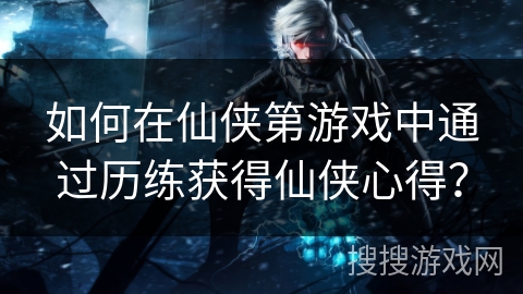 如何在仙侠第游戏中通过历练获得仙侠心得？