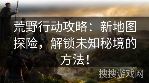 荒野行动攻略：新地图探险，解锁未知秘境的方法！