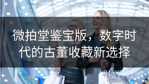 微拍堂鉴宝版，数字时代的古董收藏新选择