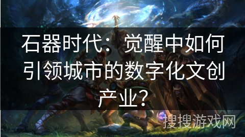石器时代：觉醒中如何引领城市的数字化文创产业？