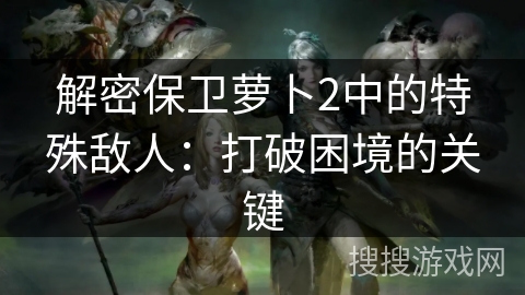 解密保卫萝卜2中的特殊敌人:打破困境的关键 解密保卫萝卜2中的特殊敌人:打破困境的关键