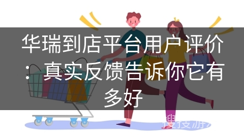 华瑞到店平台用户评价：真实反馈告诉你它有多好