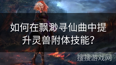 如何在飘渺寻仙曲中提升灵兽附体技能？