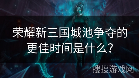 荣耀新三国城池争夺的更佳时间是什么？