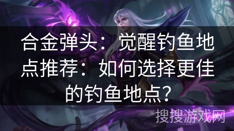 合金弹头：觉醒钓鱼地点推荐：如何选择更佳的钓鱼地点？