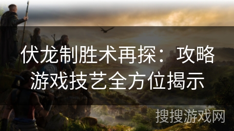 伏龙制胜术再探:攻略游戏技艺全方位揭示 伏龙制胜术再探:攻略游戏技艺全方位揭示