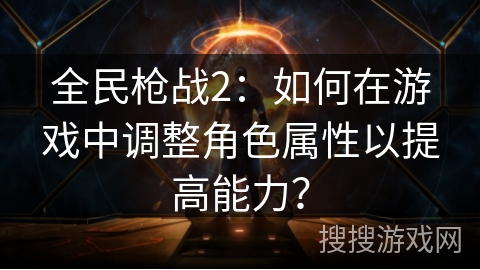 全民枪战2：如何在游戏中调整角色属性以提高能力？