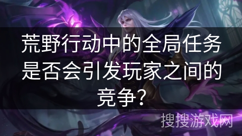 荒野行动中的全局任务是否会引发玩家之间的竞争？