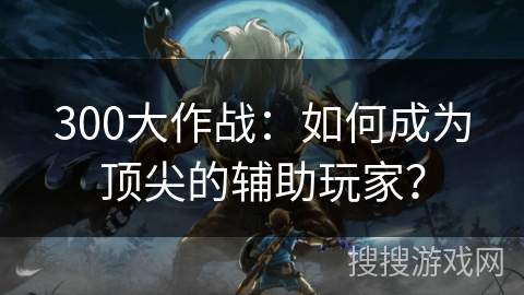 300大作战:如何成为顶尖的辅助玩家? 300大作战:如何成为顶尖的辅助玩家?