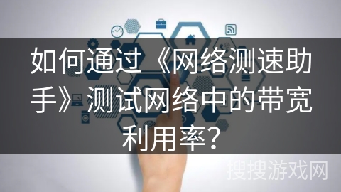 如何通过《网络测速助手》测试网络中的带宽利用率? 如何通过《网络测速助手》测试网络中的带宽利用率?
