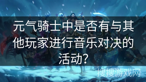 元气骑士中是否有与其他玩家进行音乐对决的活动? 元气骑士中是否有与其他玩家进行音乐对决的活动?