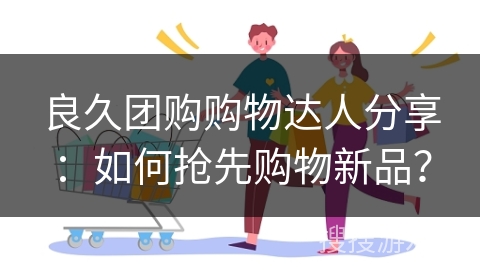 良久团购购物达人分享:如何抢先购物新品?
