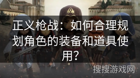 正义枪战：如何合理规划角色的装备和道具使用？