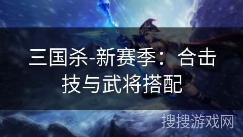 三国杀-新赛季:合击技与武将搭配 三国杀-新赛季:合击技与武将搭配
