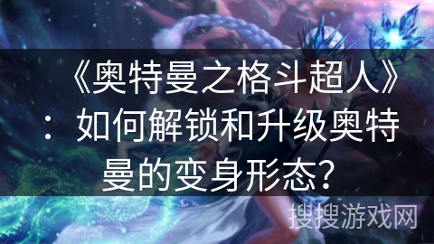 《奥特曼之格斗超人》：如何解锁和升级奥特曼的变身形态？