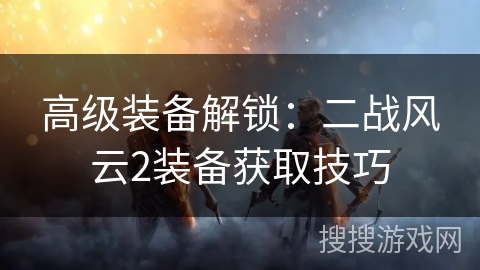 高级装备解锁:二战风云2装备获取技巧 高级装备解锁:二战风云2装备获取技巧