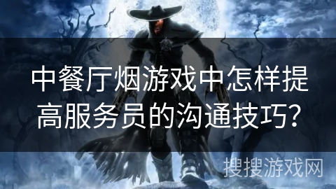 中餐厅烟游戏中怎样提高服务员的沟通技巧? 中餐厅烟游戏中怎样提高服务员的沟通技巧?