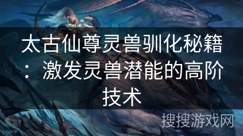 太古仙尊灵兽驯化秘籍：激发灵兽潜能的高阶技术