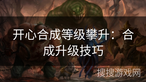 开心合成等级攀升:合成升级技巧 开心合成等级攀升:合成升级技巧