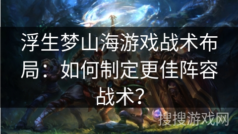 浮生梦山海游戏战术布局:如何制定更佳阵容战术? 浮生梦山海游戏战术布局:如何制定更佳阵容战术?
