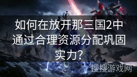 如何在放开那三国2中通过合理资源分配巩固实力？