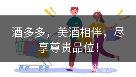 酒多多,美酒相伴,尽享尊贵品位!