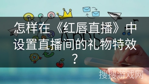 怎样在《红唇直播》中设置直播间的礼物特效? 怎样在《红唇直播》中设置直播间的礼物特效?