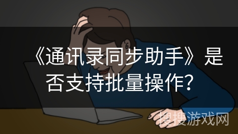 《通讯录同步助手》是否支持批量操作? 《通讯录同步助手》是否支持批量操作?