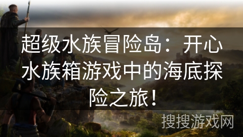 超级水族冒险岛:开心水族箱游戏中的海底探险之旅! 超级水族冒险岛:开心水族箱游戏中的海底探险之旅!
