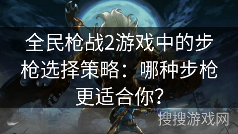 全民枪战2游戏中的步枪选择策略：哪种步枪更适合你？