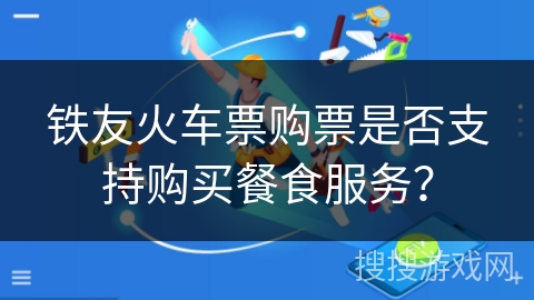 铁友火车票购票是否支持购买餐食服务? 铁友火车票购票是否支持购买餐食服务?
