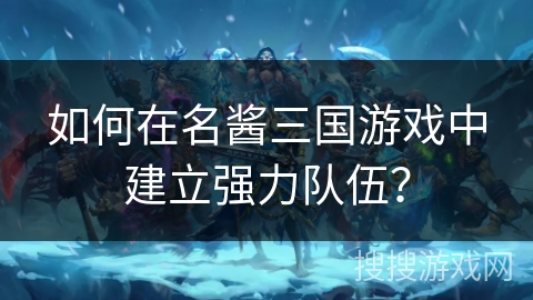 如何在名酱三国游戏中建立强力队伍? 如何在名酱三国游戏中建立强力队伍?