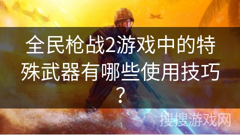全民枪战2游戏中的特殊武器有哪些使用技巧? 全民枪战2游戏中的特殊武器有哪些使用技巧?