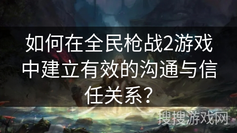 如何在全民枪战2游戏中建立有效的沟通与信任关系? 如何在全民枪战2游戏中建立有效的沟通与信任关系?