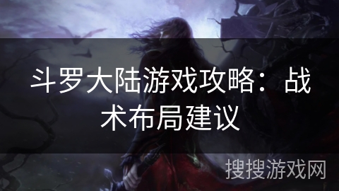 斗罗大陆游戏攻略:战术布局建议 斗罗大陆游戏攻略:战术布局建议