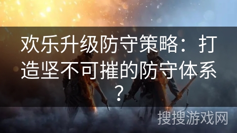 欢乐升级防守策略:打造坚不可摧的防守体系? 欢乐升级防守策略:打造坚不可摧的防守体系?