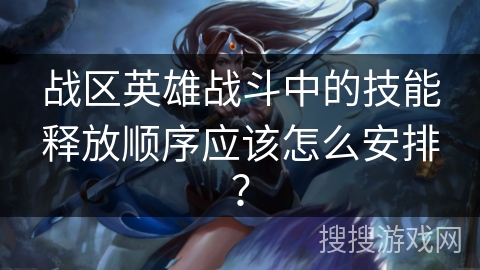 战区英雄战斗中的技能释放顺序应该怎么安排？