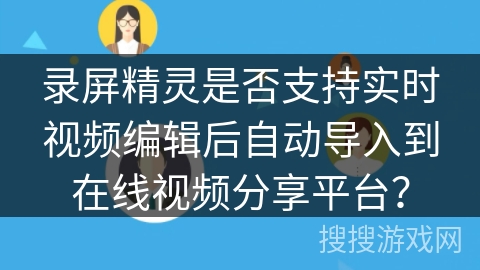 录屏精灵是否支持实时视频编辑后自动导入到在线视频分享平台? 录屏精灵是否支持实时视频编辑后自动导入到在线视频分享平台?