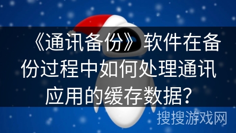 《通讯备份》软件在备份过程中如何处理通讯应用的缓存数据? 《通讯备份》软件在备份过程中如何处理通讯应用的缓存数据?