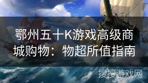鄂州五十K游戏高级商城购物:物超所值指南 鄂州五十K游戏高级商城购物:物超所值指南