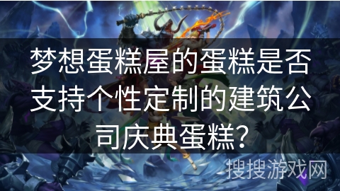 梦想蛋糕屋的蛋糕是否支持个性定制的建筑公司庆典蛋糕？