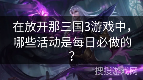 在放开那三国3游戏中，哪些活动是每日必做的？