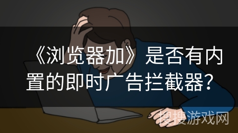 《浏览器加》是否有内置的即时广告拦截器？