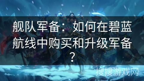舰队军备：如何在碧蓝航线中购买和升级军备？