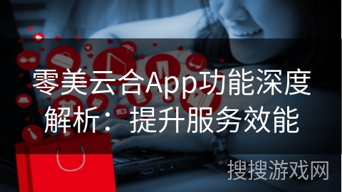 零美云合App功能深度解析：提升服务效能