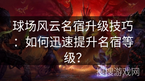 球场风云名宿升级技巧：如何迅速提升名宿等级？